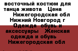 восточный костюм для танца живота › Цена ­ 5 000 - Нижегородская обл., Нижний Новгород г. Одежда, обувь и аксессуары » Женская одежда и обувь   . Нижегородская обл.